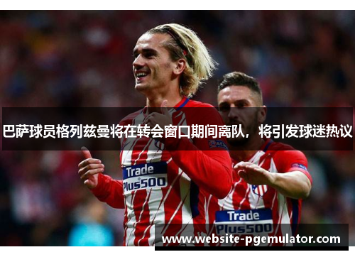 巴萨球员格列兹曼将在转会窗口期间离队，将引发球迷热议