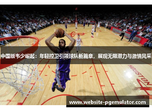 中国版韦少崛起：年轻控卫引领球队新篇章，展现无限潜力与激情风采