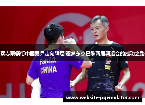秦志戬领衔中国男乒走向辉煌 逐梦东京巴黎两届奥运会的成功之路